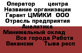 Оператор Call-центра › Название организации ­ Гарант-ЦМИКИ, ООО › Отрасль предприятия ­ Аналитика › Минимальный оклад ­ 17 000 - Все города Работа » Вакансии   . Тыва респ.